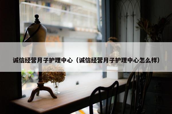 诚信经营月子护理中心(诚信经营月子护理中心怎么样) 诚信经营月子护理中心(诚信经营月子护理中心怎么样)