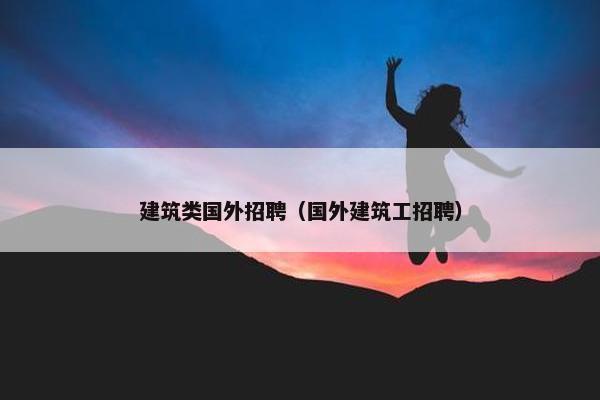 建筑类国外招聘（国外建筑工招聘）