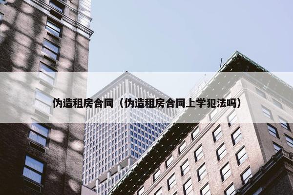伪造租房合同（伪造租房合同上学犯法吗）