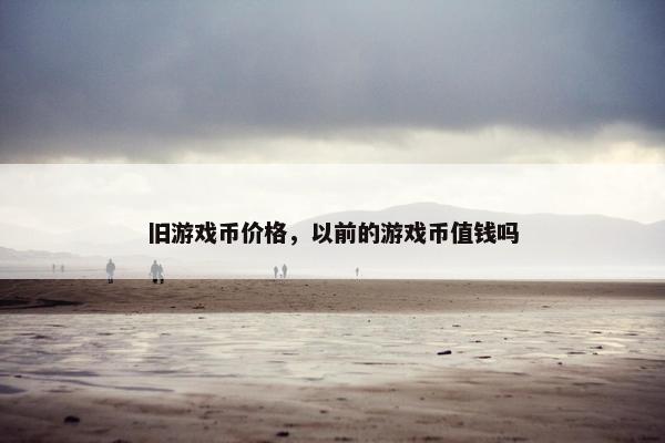 旧游戏币价格，以前的游戏币值钱吗