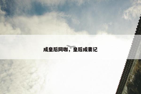 成皇后网咖,皇后成妻记 成皇后网咖,皇后成妻记