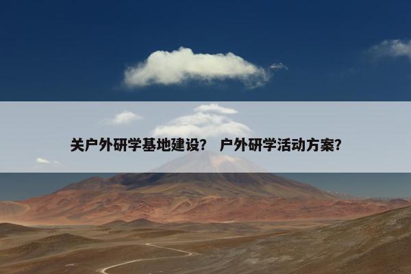 关户外研学基地建设? 户外研学活动方案? 关户外研学基地建设? 户外研学活动方案?