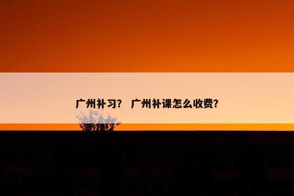 广州补习? 广州补课怎么收费? 广州补习? 广州补课怎么收费?