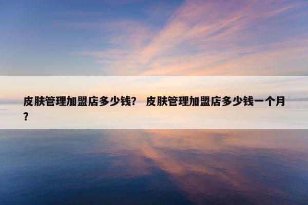 皮肤管理加盟店多少钱？ 皮肤管理加盟店多少钱一个月？