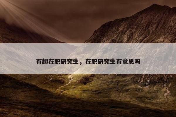 有趣在职研究生，在职研究生有意思吗