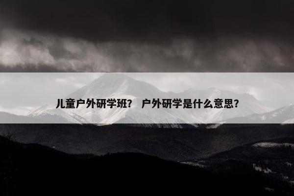 儿童户外研学班? 户外研学是什么意思? 儿童户外研学班? 户外研学是什么意思?