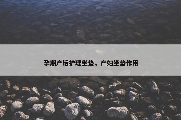 孕期产后护理坐垫,产妇坐垫作用 孕期产后护理坐垫,产妇坐垫作用