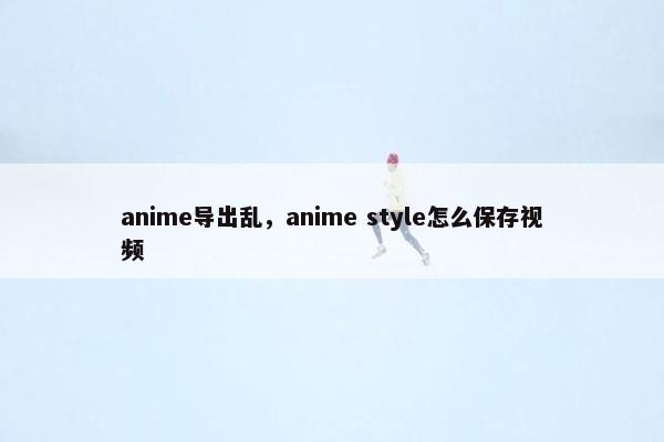 anime导出乱,anime style怎么保存视频 anime导出乱,anime style怎么保存视频