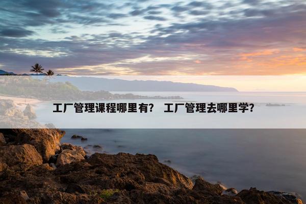 工厂管理课程哪里有？ 工厂管理去哪里学？