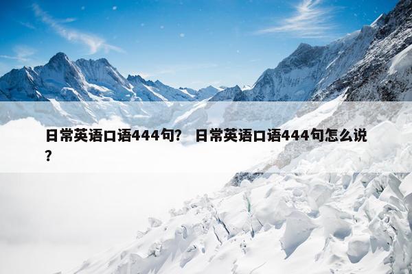 日常英语口语444句? 日常英语口语444句怎么说? 日常英语口语444句? 日常英语口语444句怎么说?