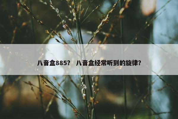 八音盒885? 八音盒经常听到的旋律? 八音盒885? 八音盒经常听到的旋律?