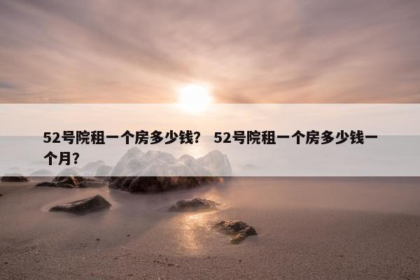 52号院租一个房多少钱? 52号院租一个房多少钱一个月? 52号院租一个房多少钱? 52号院租一个房多少钱一个月?