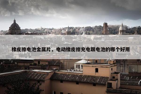 橡皮擦电池金属片，电动橡皮擦充电跟电池的哪个好用