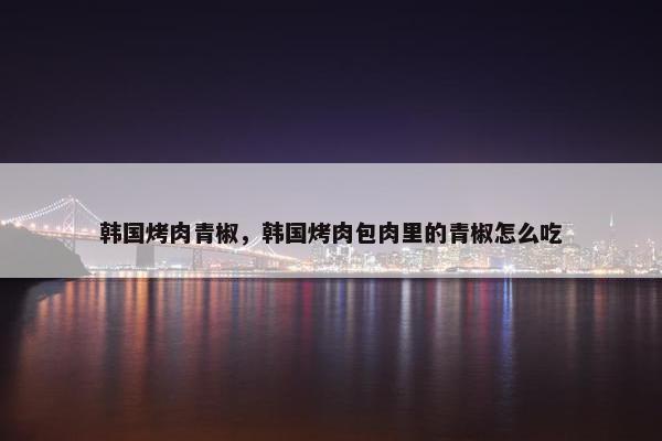 韩国烤肉青椒,韩国烤肉包肉里的青椒怎么吃 韩国烤肉青椒,韩国烤肉包肉里的青椒怎么吃