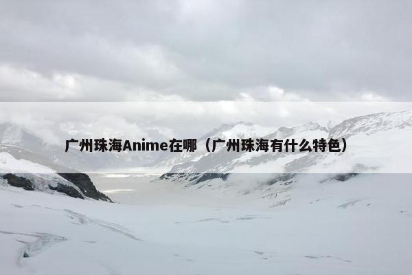 广州珠海Anime在哪（广州珠海有什么特色）