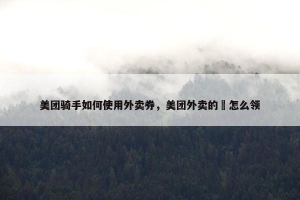 美团骑手如何使用外卖券，美团外卖的劵怎么领