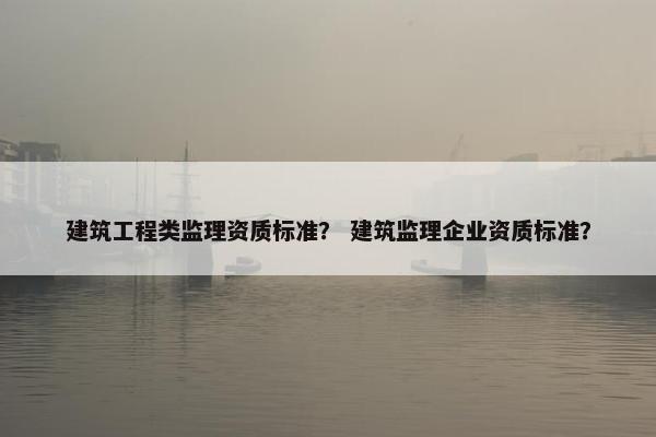 建筑工程类监理资质标准? 建筑监理企业资质标准? 建筑工程类监理资质标准? 建筑监理企业资质标准?