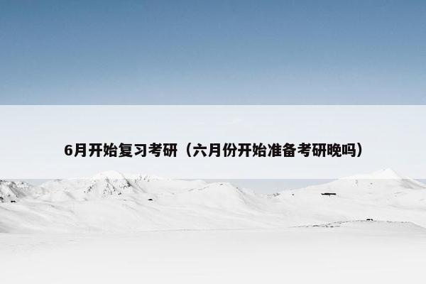 6月开始复习考研（六月份开始准备考研晚吗）