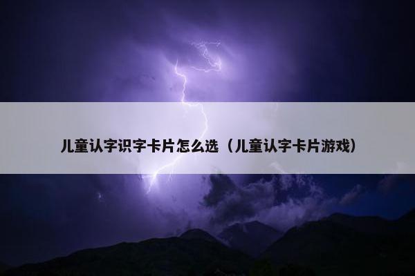 儿童认字识字卡片怎么选(儿童认字卡片游戏) 儿童认字识字卡片怎么选(儿童认字卡片游戏)