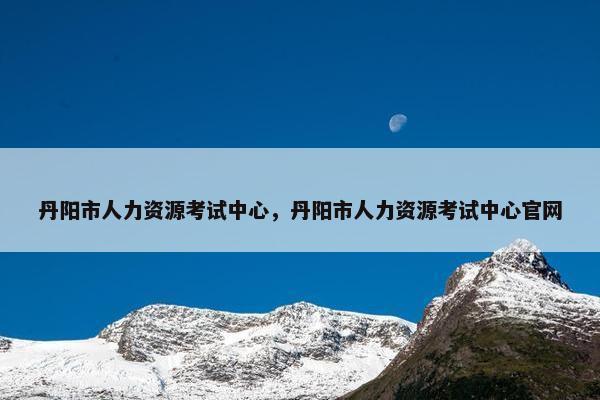 丹阳市人力资源考试中心,丹阳市人力资源考试中心官网 丹阳市人力资源考试中心,丹阳市人力资源考试中心官网