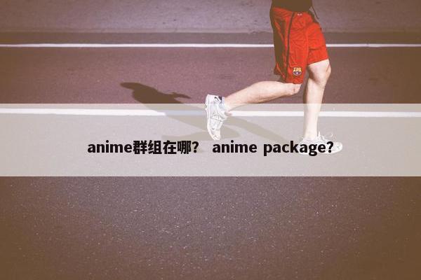 anime群组在哪？ anime package？