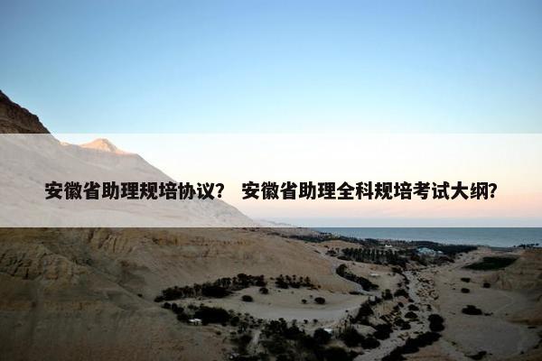 安徽省助理规培协议？ 安徽省助理全科规培考试大纲？