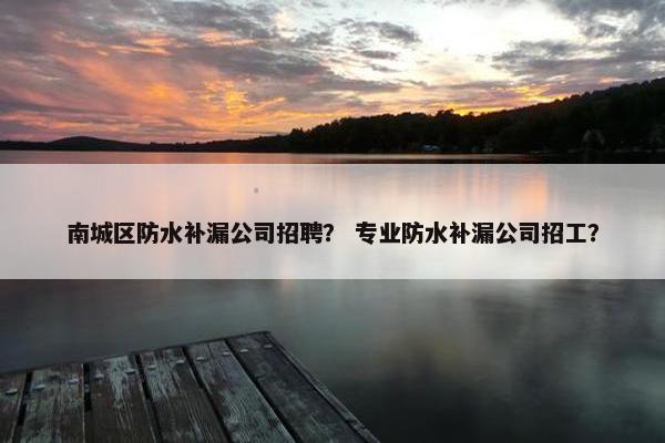 南城区防水补漏公司招聘? 专业防水补漏公司招工? 南城区防水补漏公司招聘? 专业防水补漏公司招工?