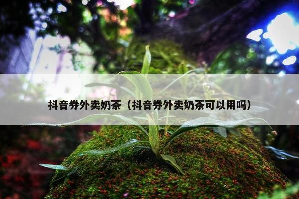 抖音券外卖奶茶(抖音券外卖奶茶可以用吗) 抖音券外卖奶茶(抖音券外卖奶茶可以用吗)