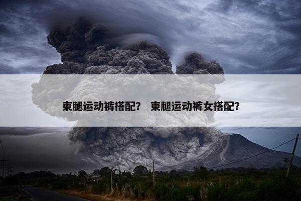 束腿运动裤搭配? 束腿运动裤女搭配? 束腿运动裤搭配? 束腿运动裤女搭配?