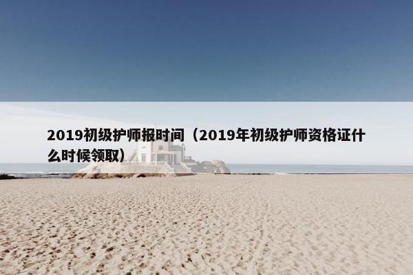 2019初级护师报时间(2019年初级护师资格证什么时候领取) 2019初级护师报时间(2019年初级护师资格证什么时候领取)