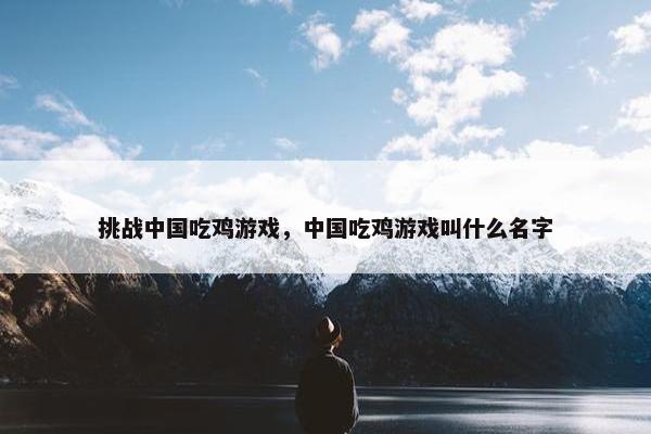 挑战中国吃鸡游戏,中国吃鸡游戏叫什么名字 挑战中国吃鸡游戏,中国吃鸡游戏叫什么名字