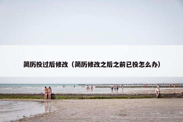 简历投过后修改(简历修改之后之前已投怎么办) 简历投过后修改(简历修改之后之前已投怎么办)