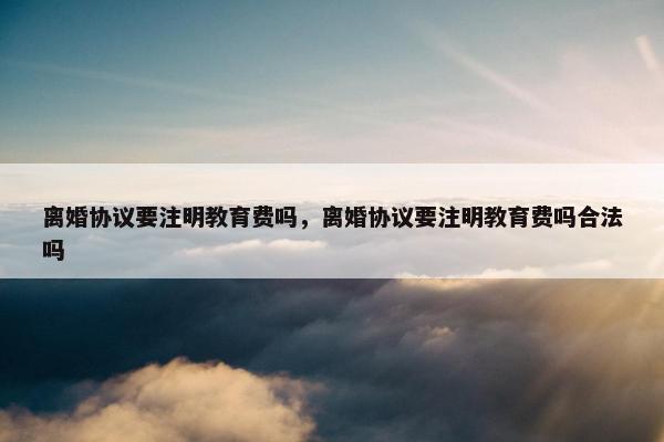 离婚协议要注明教育费吗，离婚协议要注明教育费吗合法吗