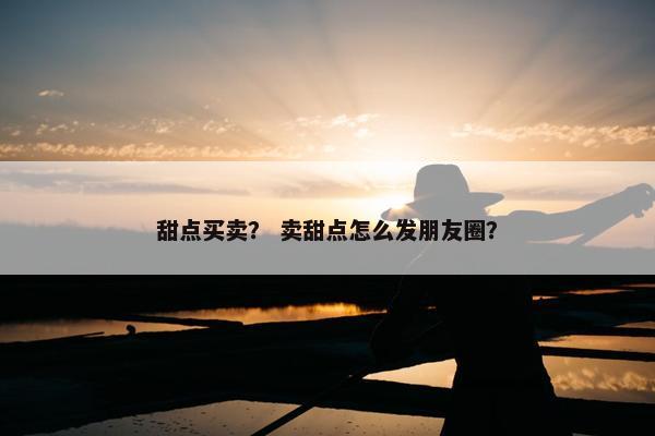 甜点买卖？ 卖甜点怎么发朋友圈？