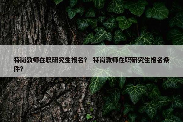 特岗教师在职研究生报名? 特岗教师在职研究生报名条件? 特岗教师在职研究生报名? 特岗教师在职研究生报名条件?
