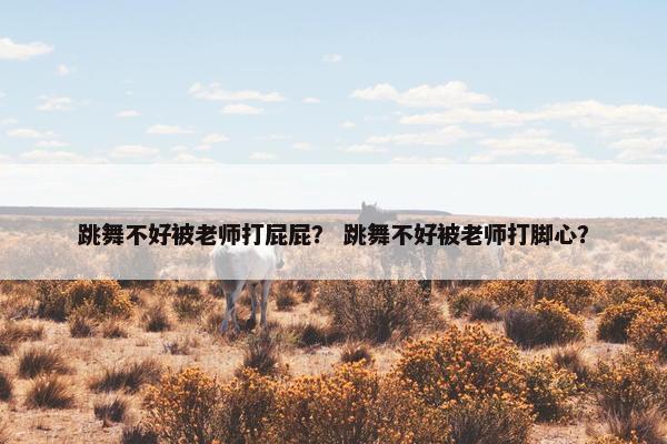 跳舞不好被老师打屁屁? 跳舞不好被老师打脚心? 跳舞不好被老师打屁屁? 跳舞不好被老师打脚心?