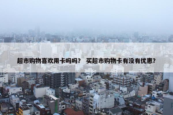 超市购物喜欢用卡吗吗? 买超市购物卡有没有优惠? 超市购物喜欢用卡吗吗? 买超市购物卡有没有优惠?