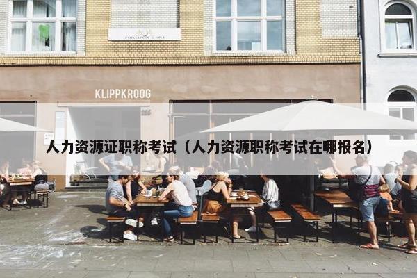 人力资源证职称考试(人力资源职称考试在哪报名) 人力资源证职称考试(人力资源职称考试在哪报名)
