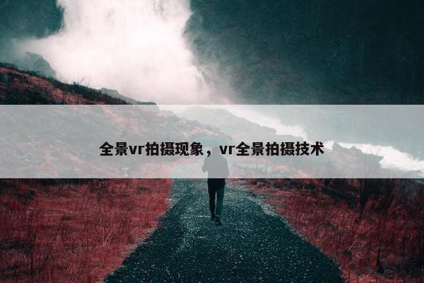 全景vr拍摄现象,vr全景拍摄技术 全景vr拍摄现象,vr全景拍摄技术