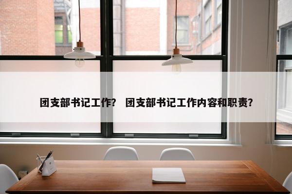 团支部书记工作? 团支部书记工作内容和职责? 团支部书记工作? 团支部书记工作内容和职责?