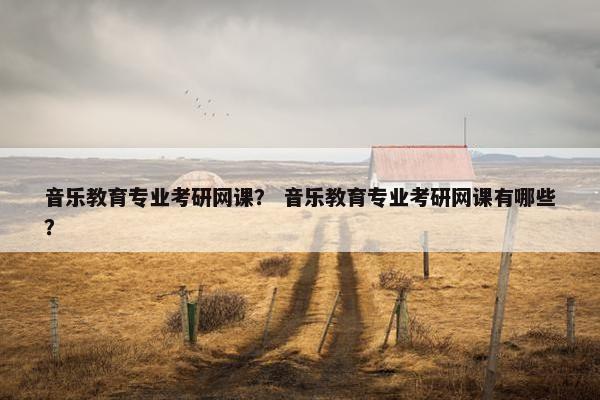 音乐教育专业考研网课? 音乐教育专业考研网课有哪些? 音乐教育专业考研网课? 音乐教育专业考研网课有哪些?