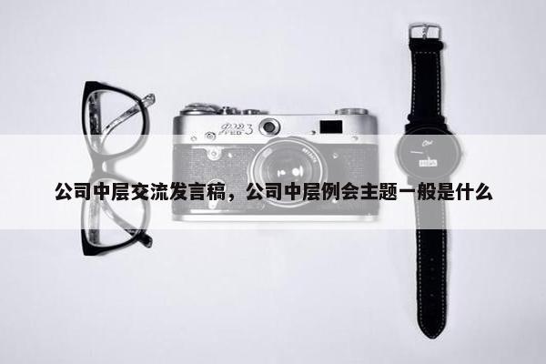 公司中层交流发言稿,公司中层例会主题一般是什么 公司中层交流发言稿,公司中层例会主题一般是什么