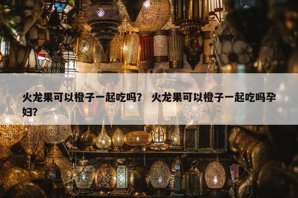 火龙果可以橙子一起吃吗? 火龙果可以橙子一起吃吗孕妇? 火龙果可以橙子一起吃吗? 火龙果可以橙子一起吃吗孕妇?