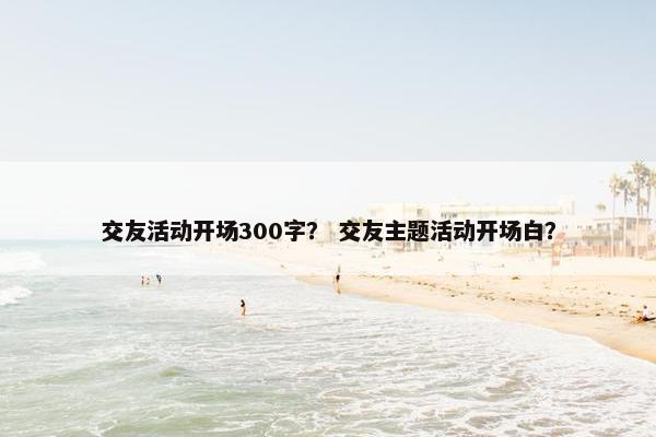 交友活动开场300字? 交友主题活动开场白? 交友活动开场300字? 交友主题活动开场白?