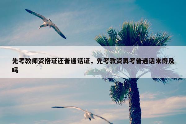 先考教师资格证还普通话证,先考教资再考普通话来得及吗 先考教师资格证还普通话证,先考教资再考普通话来得及吗