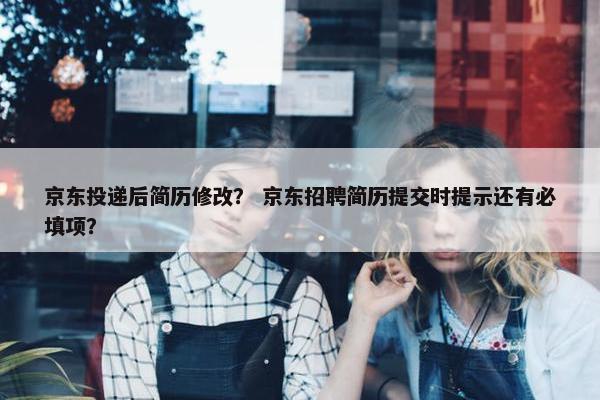 京东投递后简历修改？ 京东招聘简历提交时提示还有必填项？
