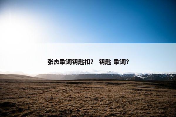 张杰歌词钥匙扣? 钥匙 歌词? 张杰歌词钥匙扣? 钥匙 歌词?