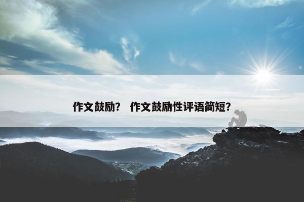 作文鼓励? 作文鼓励性评语简短? 作文鼓励? 作文鼓励性评语简短?