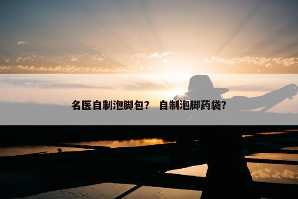 名医自制泡脚包？ 自制泡脚药袋？
