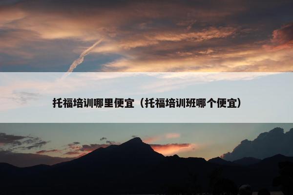 托福培训哪里便宜(托福培训班哪个便宜) 托福培训哪里便宜(托福培训班哪个便宜)